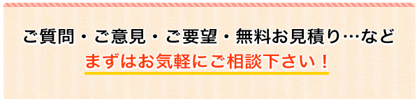 ご質問・ご意見・ご要望・無料お見積り…などまずはお気軽にご相談下さい！